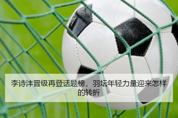 李诗沣晋级再登话题榜，羽坛年轻力量迎来怎样的转折